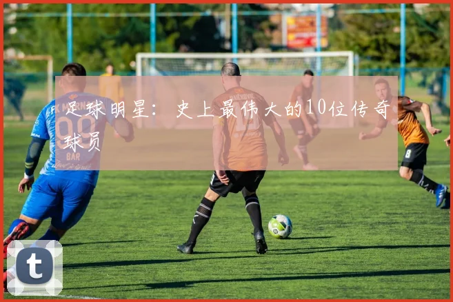 足球明星：史上最伟大的10位传奇球员