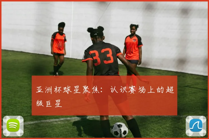 亚洲杯球星聚焦：认识赛场上的超级巨星
