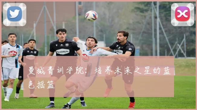 曼城青训学院:培养未来之星的蓝色摇篮