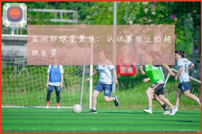 亚洲杯球星聚焦:认识赛场上的超级巨星