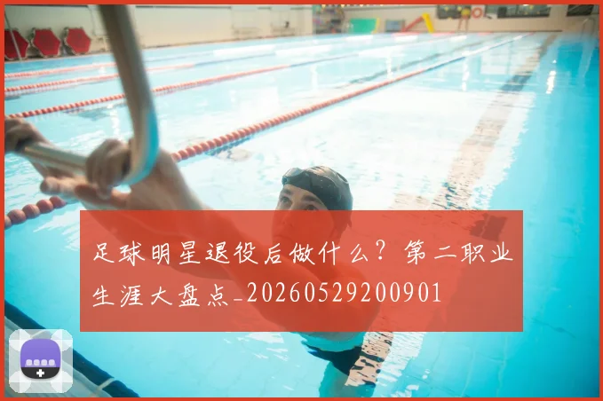 足球明星退役后做什么?第二职业生涯大盘点_20260529200901