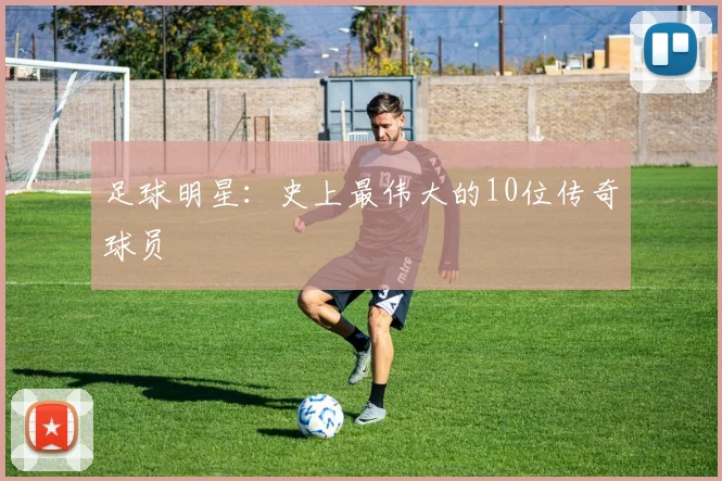 足球明星：史上最伟大的10位传奇球员