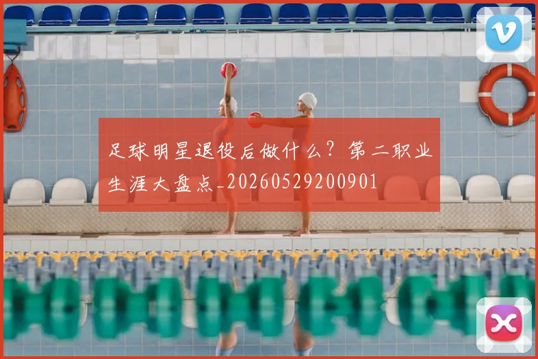 足球明星退役后做什么?第二职业生涯大盘点_20260529200901